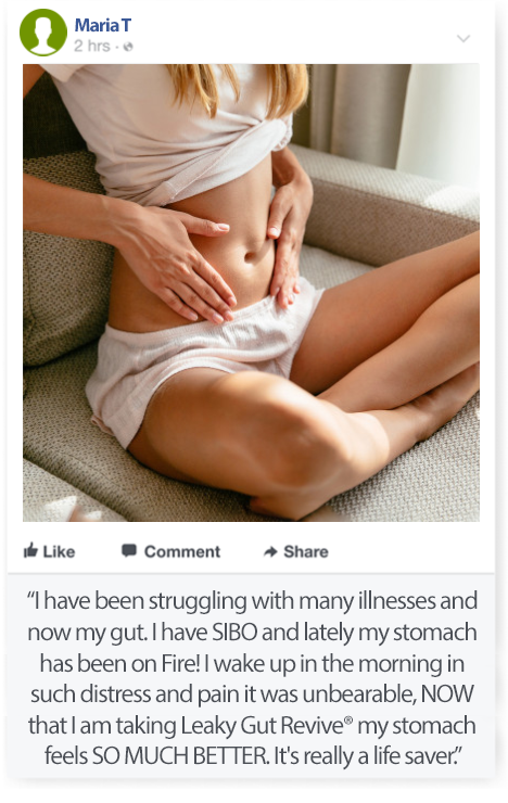 Review by MariaT: I have been struggling with many illnesses and now my gut. I have SIBO and lately my stomach has been on Fire! I wake up in the morning in such distress and pain it was unbearable. NOW that I am taking Leaky Gut Revive my stomach feels SO MUCH BETTER. It's really a life saver.